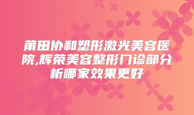 莆田协和塑形激光美容医院,辉荣美容整形门诊部分析哪家效果更好