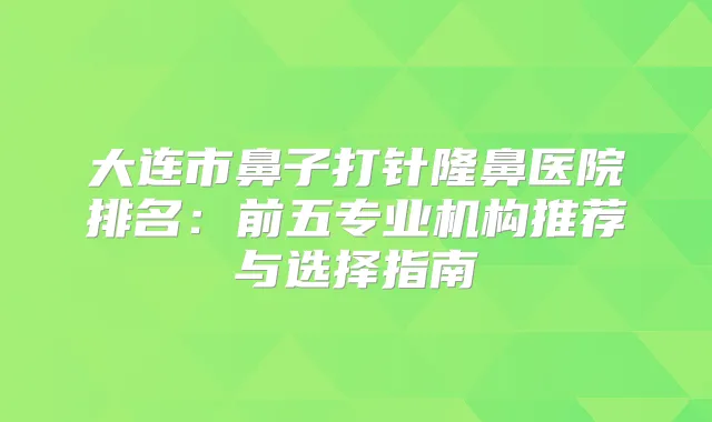 大连市鼻子打针隆鼻医院排名：前五专业机构推荐与选择指南