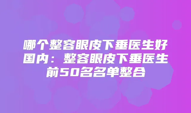 哪个整容眼皮下垂医生好国内：整容眼皮下垂医生前50名名单整合