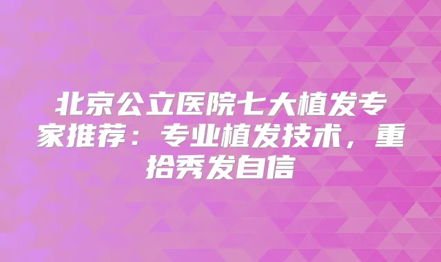 北京公立医院七大植发专家推荐：专业植发技术，重拾秀发自信