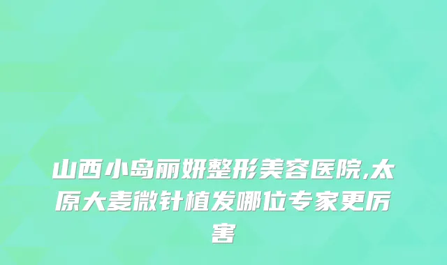 山西小岛丽妍整形美容医院,太原大麦微针植发哪位专家更厉害