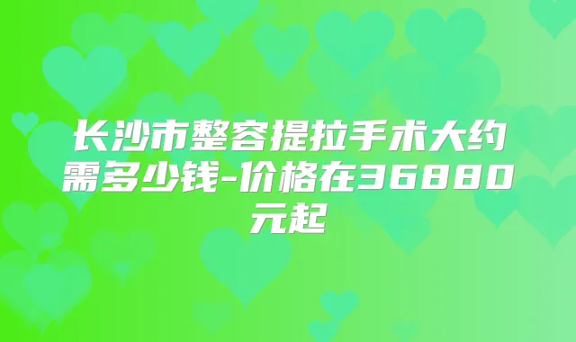 长沙市整容提拉手术大约需多少钱-价格在36880元起