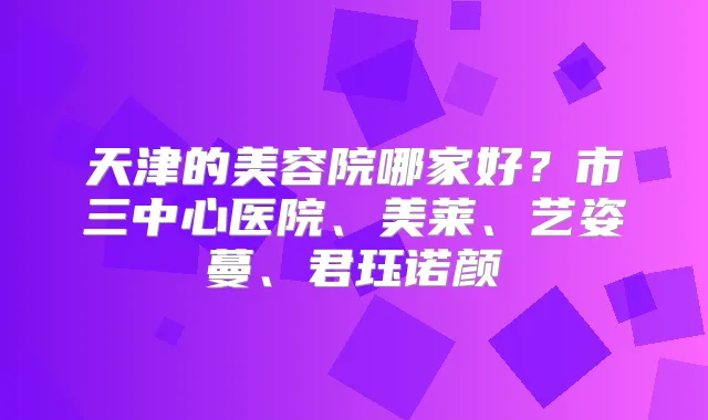 天津的美容院哪家好？市三中心医院、美莱、艺姿蔓、君珏诺颜