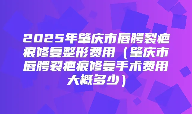 2025年肇庆市唇腭裂疤痕修复整形费用(肇庆市唇腭裂疤痕修复手术费用大概多少)