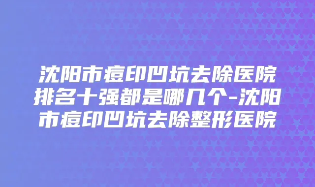 沈阳市痘印凹坑去除医院排名十强都是哪几个-沈阳市痘印凹坑去除整形医院