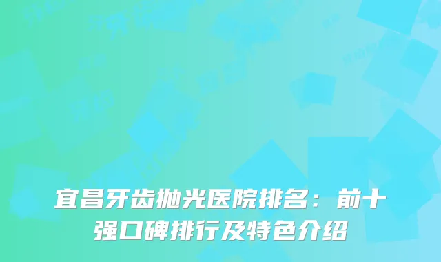 宜昌牙齿抛光医院排名：前十强口碑排行及特色介绍