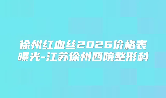 徐州红血丝2026价格表曝光-江苏徐州四院整形科