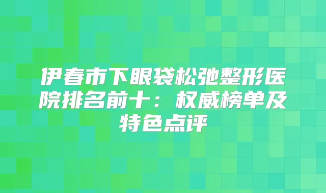 伊春市下眼袋松弛整形医院排名前十：榜单及特色点评