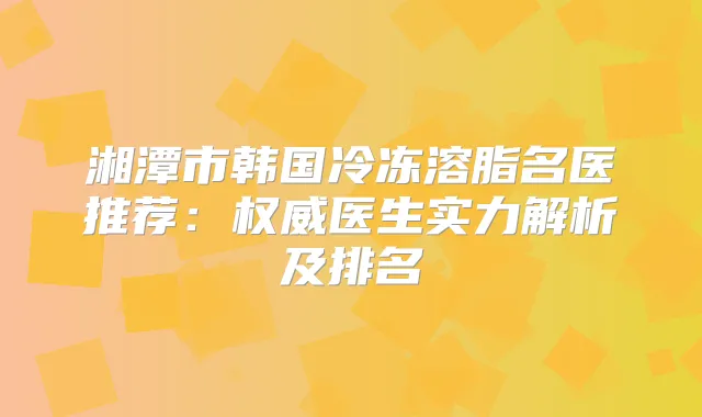 湘潭市韩国冷冻溶脂名医推荐：医生实力解析及排名