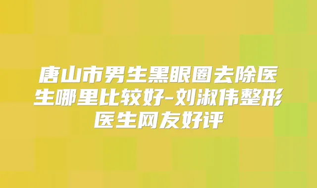 唐山市男生黑眼圈去除医生哪里比较好-刘淑伟整形医生网友好评