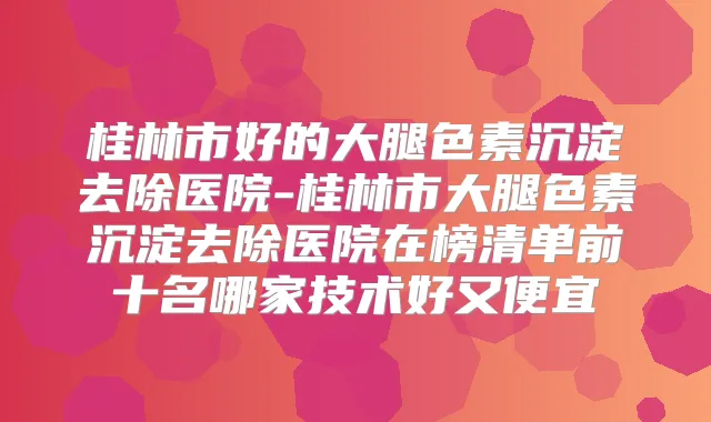 桂林市好的大腿色素沉淀去除医院-桂林市大腿色素沉淀去除医院在榜清单前十名哪家技术好又便宜