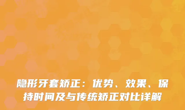 隐形牙套矫正：优势、效果、保持时间及与传统矫正对比详解