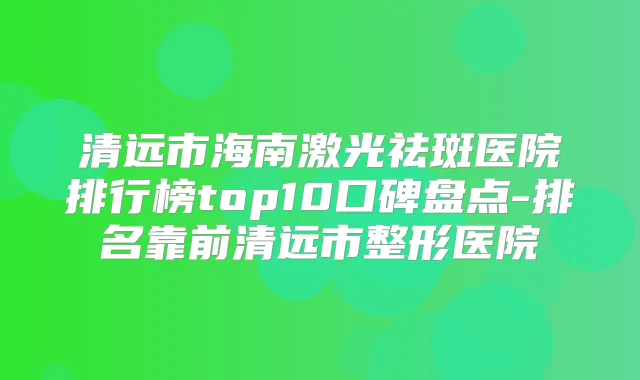 清远市海南激光祛斑医院排行榜top10口碑盘点-排名靠前清远市整形医院