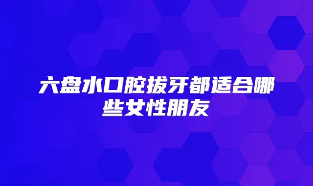 六盘水口腔拔牙都适合哪些女性朋友