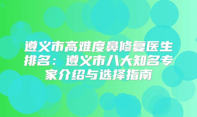 遵义市高难度鼻修复医生排名：遵义市八大知名专家介绍与选择指南