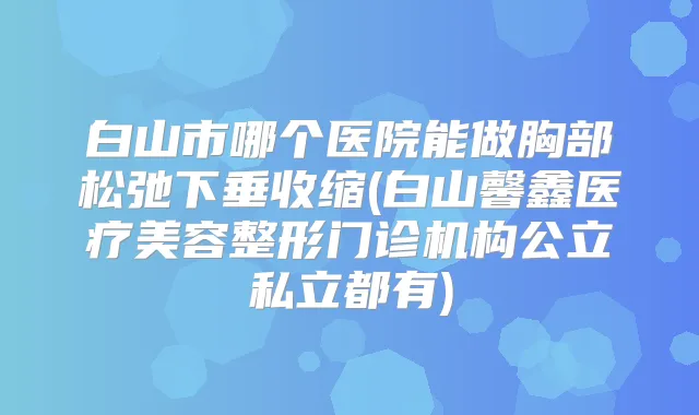 白山市哪个医院能做胸部松弛下垂收缩(白山馨鑫医疗美容整形门诊机构公立私立都有)