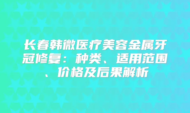 长春韩微医疗美容金属牙冠修复：种类、适用范围、价格及后果解析