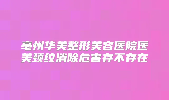 亳州华美整形美容医院医美颈纹消除危害存不存在