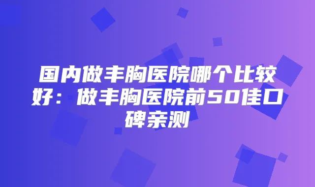国内做丰胸医院哪个比较好：做丰胸医院前50佳口碑亲测