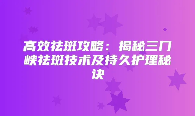 高效祛斑攻略：揭秘三门峡祛斑技术及持久护理秘诀