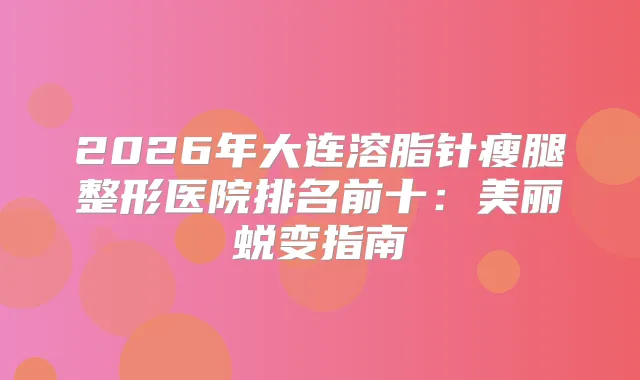 2026年大连溶脂针瘦腿整形医院排名前十：美丽蜕变指南