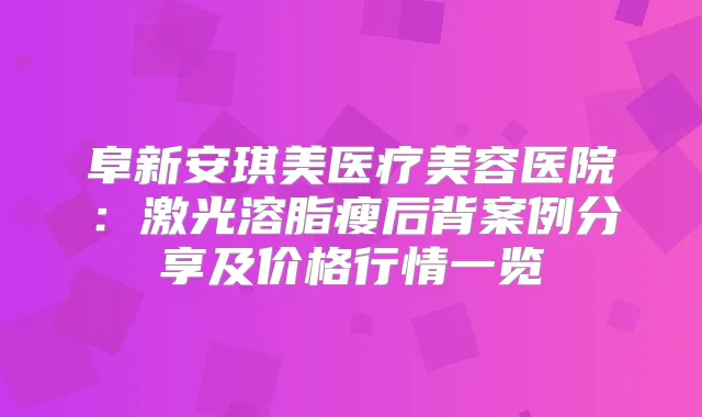 阜新安琪美医疗美容医院：激光溶脂瘦后背案例分享及价格行情一览