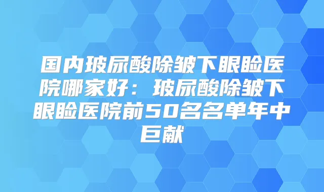 国内玻尿酸除皱下眼睑医院哪家好：玻尿酸除皱下眼睑医院前50名名单年中巨献
