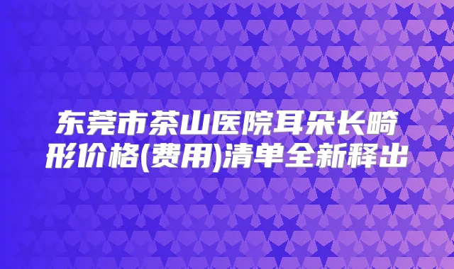 东莞市茶山医院耳朵长畸形价格(费用)清单全新释出
