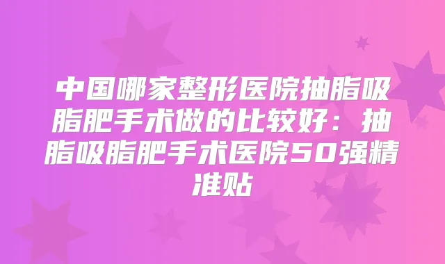 中国哪家整形医院抽脂吸脂肥手术做的比较好:抽脂吸脂肥手术医院50强精准贴