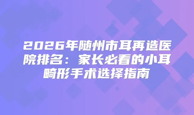 2026年随州市耳再造医院排名：家长必看的小耳畸形手术选择指南