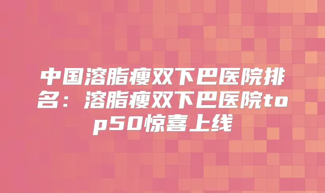中国溶脂瘦双下巴医院排名：溶脂瘦双下巴医院top50惊喜上线