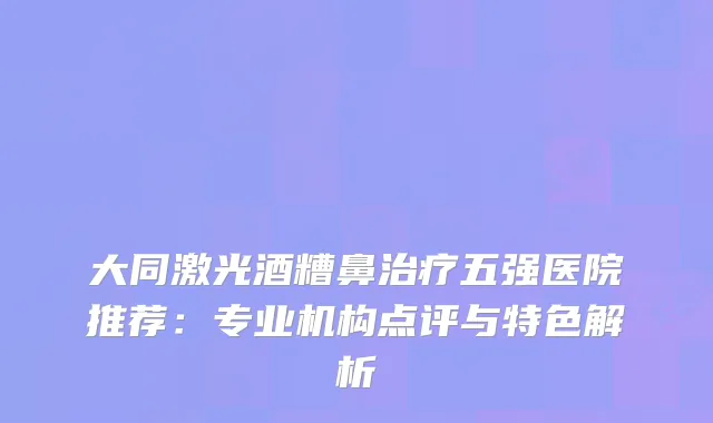 大同激光酒糟鼻五强医院推荐：专业机构点评与特色解析