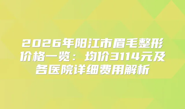 2026年阳江市眉毛整形价格一览：均价3114元及各医院详细费用解析
