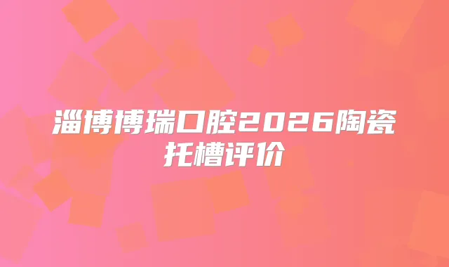 淄博博瑞口腔2026陶瓷托槽评价
