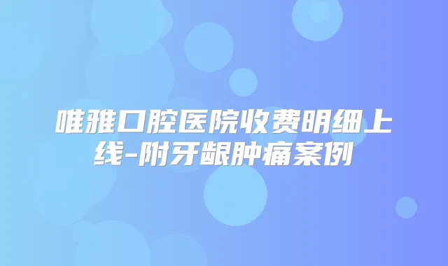 唯雅口腔医院收费明细上线-附牙龈肿痛案例