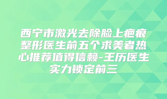 西宁市激光去除脸上疤痕整形医生前五个求美者热心推荐值得信赖-王历医生实力锁定前三