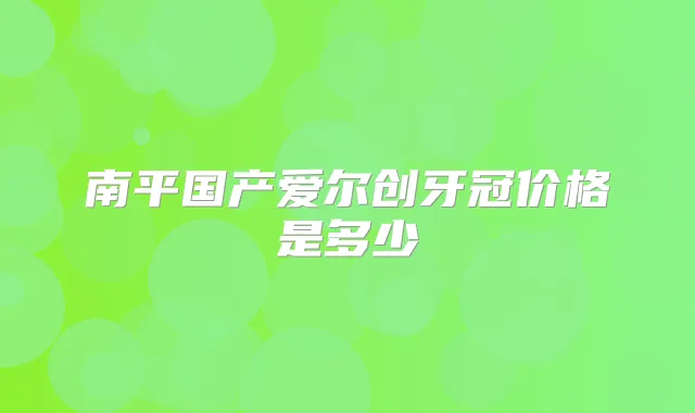 南平国产爱尔创牙冠价格是多少