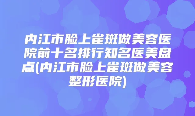 内江市脸上雀斑做美容医院前十名排行知名医美盘点(内江市脸上雀斑做美容整形医院)