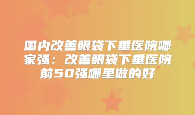 国内眼袋下垂医院哪家强:眼袋下垂医院前50强哪里做的好