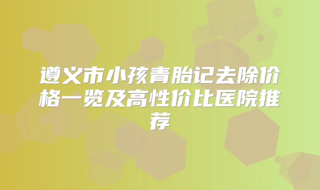 遵义市小孩青胎记去除价格一览及高性价比医院推荐