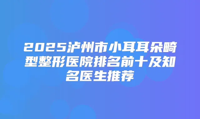 2025泸州市小耳耳朵畸型整形医院排名前十及知名医生推荐