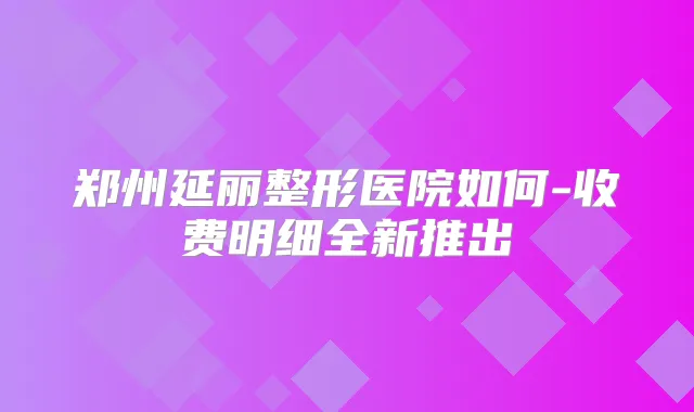 郑州延丽整形医院如何-收费明细全新推出