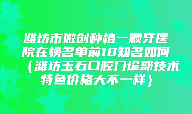 潍坊市微创种植一颗牙医院在榜名单前10知名如何（潍坊玉石口腔门诊部技术特色价格大不一样）