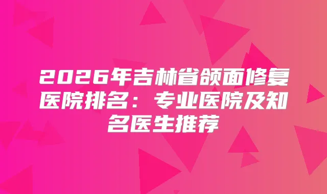 2026年吉林省颌面修复医院排名:专业医院及知名医生推荐