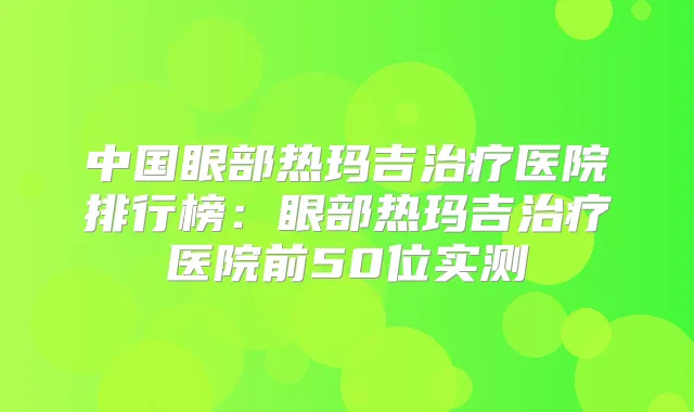 中国眼部热玛吉医院排行榜:眼部热玛吉医院前50位实测