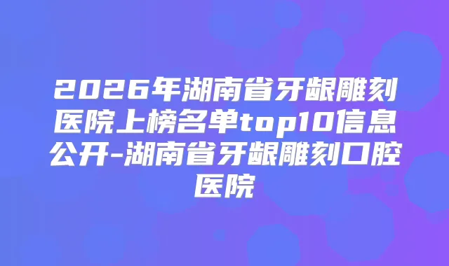 2026年湖南省牙龈雕刻医院上榜名单top10信息公开-湖南省牙龈雕刻口腔医院