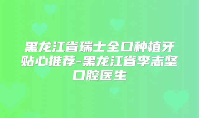 黑龙江省瑞士全口种植牙贴心推荐-黑龙江省李志坚口腔医生