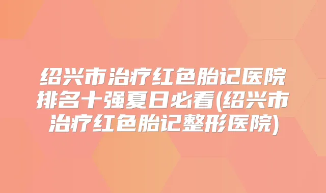绍兴市红色胎记医院排名十强夏日必看(绍兴市红色胎记整形医院)