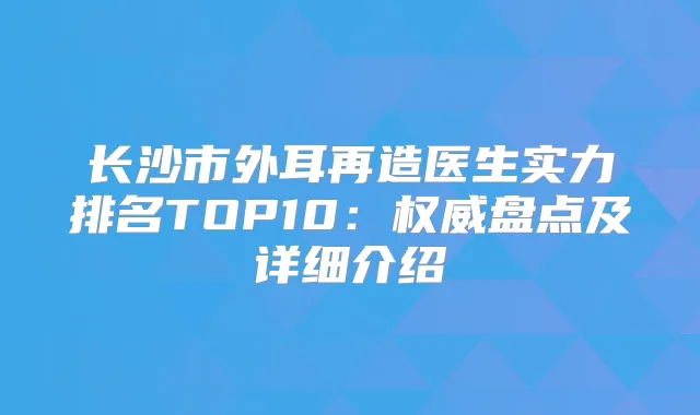 长沙市外耳再造医生实力排名TOP10：盘点及详细介绍