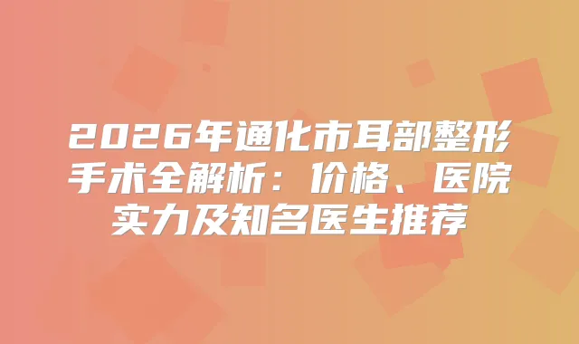 2026年通化市耳部整形手术全解析：价格、医院实力及知名医生推荐